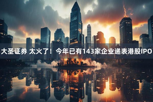 大圣证券 太火了！今年已有143家企业递表港股IPO